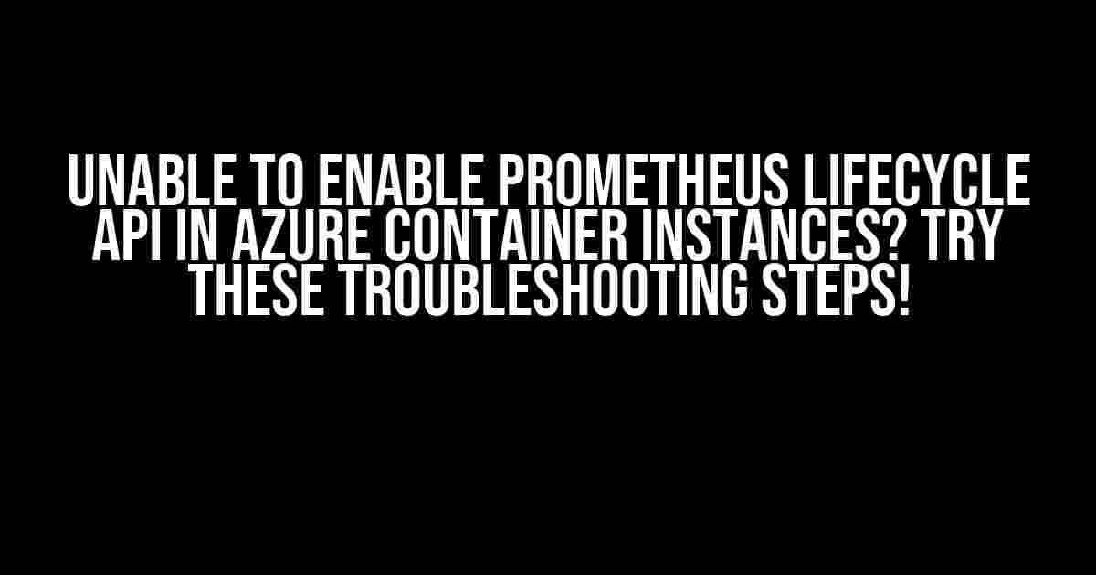 Unable To Enable Prometheus Lifecycle API In Azure Container Instances? Try These Troubleshooting Steps!